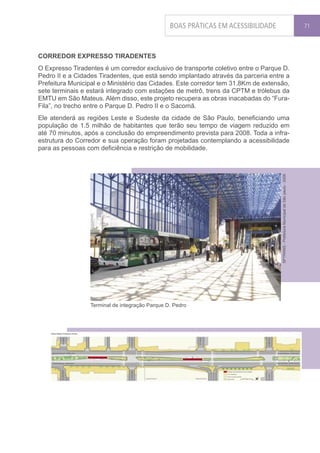 BOAS PRÁTICAS EM ACESSIBILIDADE                                                         71




CORREDOR EXPRESSO TIRADENTES
O Expresso Tiradentes é um corredor exclusivo de transporte coletivo entre o Parque D.
Pedro II e a Cidades Tiradentes, que está sendo implantado através da parceria entre a
Prefeitura Municipal e o Ministério das Cidades. Este corredor tem 31.8Km de extensão,
sete terminais e estará integrado com estações de metrô, trens da CPTM e trólebus da
EMTU em São Mateus. Além disso, este projeto recupera as obras inacabadas do “Fura-
Fila”, no trecho entre o Parque D. Pedro II e o Sacomã.
Ele atenderá as regiões Leste e Sudeste da cidade de São Paulo, beneficiando uma
população de 1.5 milhão de habitantes que terão seu tempo de viagem reduzido em
até 70 minutos, após a conclusão do empreendimento prevista para 2008. Toda a infra-
estrutura do Corredor e sua operação foram projetadas contemplando a acessibilidade
para as pessoas com deficiência e restrição de mobilidade.




                                                                                   SPTRANS - Prefeitura Municipal de São paulo - 2006




                 Terminal de integração Parque D. Pedro
 