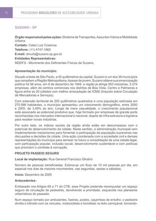 72       PROGRAMA BRASILEIRO DE ACESSIBILIDADE URBANA


     SUZANO - SP

     Órgão responsável pelas ações: Diretoria de Transportes, Assuntos Viários e Mobilidade
     Urbana
     Contato: Celso Luiz Cosenza
     Telefone: (11) 4747-1865
     E-mail: dmurb@suzano.sp.gov.br
     Entidades Representativas:
     MDDFS - Movimento dos Deficientes Físicos de Suzano.

     Apresentação do município:
     Situado a leste de São Paulo, a 45 quilômetros da capital, Suzano é um dos 39 municípios
     que compõem a Região Metropolitana. Apesar de jovem, Suzano obteve sua emancipação
     política há 56 anos, em 8 de dezembro de 1948, a região já abriga 563 indústrias, 5.274
     empresas, além de centros comerciais nos distritos de Boa Vista, Centro e Palmeiras e
     figura entre as 20 cidades com melhor arrecadação de ICMS (Imposto sobre Circulação
     de Mercadorias e Serviços).
     Com extensão territorial de 205 quilômetros quadrados e uma população estimada em
     270.566 habitantes, o município apresentou um crescimento demográfico, entre 2000
     e 2005, de 3,49% ao ano. Longe de mera casualidade, o crescimento populacional
     está associado ao potencial produtivo que, hoje formado por empresas de grande porte
     reconhecidas nos mercados internacional e nacional, dispõe de infra-estrutura e logística
     para receber novas indústrias.
     Por outro lado, os índices sociais da região ainda estão em descompasso com o
     potencial de desenvolvimento da cidade. Neste sentido, a administração municipal vem
     implementando mecanismos para fomentar a participação da população suzanense nas
     discussões e decisões da cidade. Uma ação coordenada com a sociedade civil e demais
     representações do município para semear no futuro a consolidação de uma cidade legal,
     com participação popular, inclusão social, desenvolvimento sustentável e com políticas
     que priorizem o combate à corrupção.
     PROJETO PASSEIO SEGURO
     Local de implantação: Rua General Francisco Glicério
     Número de pessoas beneficiadas: Estima-se um fluxo de 10 mil pessoas por dia, em
     especial nos dias de maiores movimentos, nas segundas, sextas e sábados.
     Início: Dezembro de 2005
     Antecedentes:
     Embasado nos Artigos 68 a 71 do CTB, esse Projeto pretende reconquistar um espaço
     seguro de circulação de pedestres, devolvendo a prioridade, esquecida nos planeares
     urbanísticos do passado.
     Num espaço tomado por ambulantes, lixeiras, postes, caçambas de entulho; o pedestre
     dividia o trânsito com os veículos, motocicletas e bicicletas no leito carroçável, tornando-
 