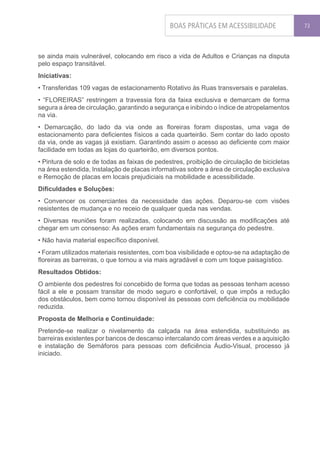 BOAS PRÁTICAS EM ACESSIBILIDADE               73




se ainda mais vulnerável, colocando em risco a vida de Adultos e Crianças na disputa
pelo espaço transitável.
Iniciativas:
• Transferidas 109 vagas de estacionamento Rotativo às Ruas transversais e paralelas.
• “FLOREIRAS” restringem a travessia fora da faixa exclusiva e demarcam de forma
segura a área de circulação, garantindo a segurança e inibindo o índice de atropelamentos
na via.
• Demarcação, do lado da via onde as floreiras foram dispostas, uma vaga de
estacionamento para deficientes físicos a cada quarteirão. Sem contar do lado oposto
da via, onde as vagas já existiam. Garantindo assim o acesso ao deficiente com maior
facilidade em todas as lojas do quarteirão, em diversos pontos.
• Pintura de solo e de todas as faixas de pedestres, proibição de circulação de bicicletas
na área estendida, Instalação de placas informativas sobre a área de circulação exclusiva
e Remoção de placas em locais prejudiciais na mobilidade e acessibilidade.
Dificuldades e Soluções:
• Convencer os comerciantes da necessidade das ações. Deparou-se com visões
resistentes de mudança e no receio de qualquer queda nas vendas.
• Diversas reuniões foram realizadas, colocando em discussão as modificações até
chegar em um consenso: As ações eram fundamentais na segurança do pedestre.
• Não havia material específico disponível.
• Foram utilizados materiais resistentes, com boa visibilidade e optou-se na adaptação de
floreiras as barreiras, o que tornou a via mais agradável e com um toque paisagístico.
Resultados Obtidos:
O ambiente dos pedestres foi concebido de forma que todas as pessoas tenham acesso
fácil a ele e possam transitar de modo seguro e confortável, o que impôs a redução
dos obstáculos, bem como tornou disponível às pessoas com deficiência ou mobilidade
reduzida.
Proposta de Melhoria e Continuidade:
Pretende-se realizar o nivelamento da calçada na área estendida, substituindo as
barreiras existentes por bancos de descanso intercalando com áreas verdes e a aquisição
e instalação de Semáforos para pessoas com deficiência Áudio-Visual, processo já
iniciado.
 