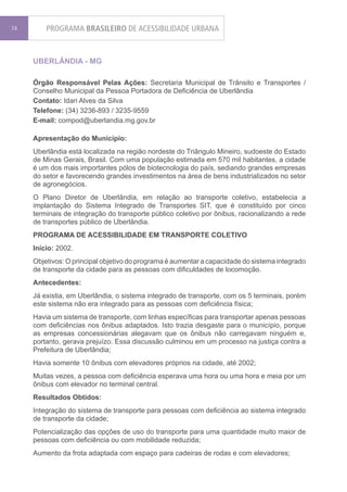 74       PROGRAMA BRASILEIRO DE ACESSIBILIDADE URBANA


     UBERLÂNDIA - MG

     Órgão Responsável Pelas Ações: Secretaria Municipal de Trânsito e Transportes /
     Conselho Municipal da Pessoa Portadora de Deficiência de Uberlândia
     Contato: Idari Alves da Silva
     Telefone: (34) 3236-893 / 3235-9559
     E-mail: compod@uberlandia.mg.gov.br

     Apresentação do Município:
     Uberlândia está localizada na região nordeste do Triângulo Mineiro, sudoeste do Estado
     de Minas Gerais, Brasil. Com uma população estimada em 570 mil habitantes, a cidade
     é um dos mais importantes pólos de biotecnologia do país, sediando grandes empresas
     do setor e favorecendo grandes investimentos na área de bens industrializados no setor
     de agronegócios.
     O Plano Diretor de Uberlândia, em relação ao transporte coletivo, estabelecia a
     implantação do Sistema Integrado de Transportes SIT, que é constituído por cinco
     terminais de integração do transporte público coletivo por ônibus, racionalizando a rede
     de transportes público de Uberlândia.
     PROGRAMA DE ACESSIBILIDADE EM TRANSPORTE COLETIVO
     Início: 2002.
     Objetivos: O principal objetivo do programa é aumentar a capacidade do sistema integrado
     de transporte da cidade para as pessoas com dificuldades de locomoção.
     Antecedentes:
     Já existia, em Uberlândia, o sistema integrado de transporte, com os 5 terminais, porém
     este sistema não era integrado para as pessoas com deficiência física;
     Havia um sistema de transporte, com linhas específicas para transportar apenas pessoas
     com deficiências nos ônibus adaptados. Isto trazia desgaste para o município, porque
     as empresas concessionárias alegavam que os ônibus não carregavam ninguém e,
     portanto, gerava prejuízo. Essa discussão culminou em um processo na justiça contra a
     Prefeitura de Uberlândia;
     Havia somente 10 ônibus com elevadores próprios na cidade, até 2002;
     Muitas vezes, a pessoa com deficiência esperava uma hora ou uma hora e meia por um
     ônibus com elevador no terminal central.
     Resultados Obtidos:
     Integração do sistema de transporte para pessoas com deficiência ao sistema integrado
     de transporte da cidade;
     Potencialização das opções de uso do transporte para uma quantidade muito maior de
     pessoas com deficiência ou com mobilidade reduzida;
     Aumento da frota adaptada com espaço para cadeiras de rodas e com elevadores;
 