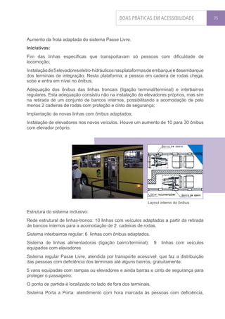BOAS PRÁTICAS EM ACESSIBILIDADE              75




Aumento da frota adaptada do sistema Passe Livre.
Iniciativas:
Fim das linhas específicas que transportavam só pessoas com dificuldade de
locomoção;
Instalação de 5 elevadores eletro-hidráulicos nas plataformas de embarque e desembarque
dos terminais de integração. Nesta plataforma, a pessoa em cadeira de rodas chega,
sobe e entra em nível no ônibus;
Adequação dos ônibus das linhas troncais (ligação terminal/terminal) e interbairros
regulares. Esta adequação consistiu não na instalação de elevadores próprios, mas sim
na retirada de um conjunto de bancos internos, possibilitando a acomodação de pelo
menos 2 cadeiras de rodas com proteção e cinto de segurança;
Implantação de novas linhas com ônibus adaptados;
Instalação de elevadores nos novos veículos. Houve um aumento de 10 para 30 ônibus
com elevador próprio.




                                                            Layout interno do ônibus

Estrutura do sistema inclusivo:
Rede estrutural de linhas-tronco: 10 linhas com veículos adaptados a partir da retirada
de bancos internos para a acomodação de 2 cadeiras de rodas.
Sistema interbairros regular: 6 linhas com ônibus adaptados.
Sistema de linhas alimentadoras (ligação bairro/terminal):       9   linhas com veículos
equipados com elevadores
Sistema regular Passe Livre, atendida por transporte acessível, que faz a distribuição
das pessoas com deficiência dos terminais até alguns bairros, gratuitamente:
5 vans equipadas com rampas ou elevadores e ainda barras e cinto de segurança para
proteger o passageiro;
O ponto de partida é localizado no lado de fora dos terminais.
Sistema Porta a Porta: atendimento com hora marcada às pessoas com deficiência,
 