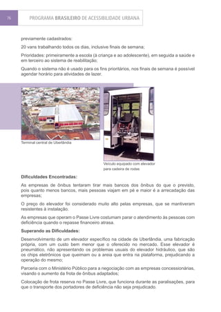 76        PROGRAMA BRASILEIRO DE ACESSIBILIDADE URBANA


     previamente cadastrados:
     20 vans trabalhando todos os dias, inclusive finais de semana;
     Prioridades: primeiramente a escola (à criança e ao adolescente), em seguida a saúde e
     em terceiro ao sistema de reabilitação;
     Quando o sistema não é usado para os fins prioritários, nos finais de semana é possível
     agendar horário para atividades de lazer.




     Terminal central de Uberlândia




                                              Veículo equipado com elevador
                                              para cadeira de rodas

     Dificuldades Encontradas:
     As empresas de ônibus tentaram tirar mais bancos dos ônibus do que o previsto,
     pois quanto menos bancos, mais pessoas viajam em pé e maior é a arrecadação das
     empresas;
     O preço do elevador foi considerado muito alto pelas empresas, que se mantiveram
     resistentes à instalação.
     As empresas que operam o Passe Livre costumam parar o atendimento às pessoas com
     deficiência quando o repasse financeiro atrasa.
     Superando as Dificuldades:
     Desenvolvimento de um elevador específico na cidade de Uberlândia, uma fabricação
     própria, com um custo bem menor que o oferecido no mercado. Esse elevador é
     pneumático, não apresentando os problemas usuais do elevador hidráulico, que são
     os chips eletrônicos que queimam ou a areia que entra na plataforma, prejudicando a
     operação do mesmo;
     Parceria com o Ministério Público para a negociação com as empresas concessionárias,
     visando o aumento da frota de ônibus adaptados;
     Colocação de frota reserva no Passe Livre, que funciona durante as paralisações, para
     que o transporte dos portadores de deficiência não seja prejudicado.
 
