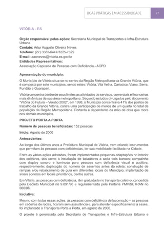 BOAS PRÁTICAS EM ACESSIBILIDADE                77




VITÓRIA - ES

Órgão responsável pelas ações: Secretaria Municipal de Transportes e Infra-Estrutura
Urbana
Contato: Artur Augusto Oliveira Neves
Telefone: (27) 3382-6447/3225-7329
E-mail: aaoneves@vitoria.es.gov.br
Entidades Representativas:
Associação Capixaba de Pessoas com Deficiência - ACPD

Apresentação do município:
O Município de Vitória situa-se no centro da Região Metropolitana da Grande Vitória, que
é composta por sete municípios, sendo estes: Vitória, Vila Velha, Cariacica, Viana, Serra,
Fundão e Guarapari.
Vitória concentra dentro de seus limites as atividades de serviços, comerciais e financeiras
mais dinâmicas de sua área metropolitana. Segundo estudos divulgados pelo documento
“Vitória do Futuro – Versão 2002”, em 1998, o Município concentrava 41% dos postos de
trabalho da Grande Vitória, contra uma participação de menos de um quarto no total da
população da Região Metropolitana. Portanto é dependente da mão de obra que mora
nos demais municípios.
PROJETO PORTA A PORTA
Número de pessoas beneficiadas: 152 pessoas
Início: Agosto de 2000
Antecedentes:
Ao longo dos últimos anos a Prefeitura Municipal de Vitória, vem criando instrumentos
que permitam às pessoas com deficiências, ter sua mobilidade facilitada na Cidade.
Entre as várias ações adotadas, foram implementadas pequenas adaptações no interior
dos coletivos, tais como a instalação de balaústres a cada dois bancos; campainha
com display sonoro e luminoso para pessoas com deficiência visual e auditiva,
respectivamente; duplicação do número de assentos antes da roleta; construção de
rampas e/ou rebaixamento de guia em diferentes locais do Município; implantação de
sinais sonoros em locais prioritários, dentre outras.
Em Vitória, as pessoas com deficiência, têm gratuidade no transporte coletivo, concedida
pelo Decreto Municipal no 9.891/96 e regulamentada pela Portaria PMV/SETRAN no
060/96.
Iniciativa:
Mesmo com todas essas ações, as pessoas com deficiência de locomoção – as pessoas
em cadeiras de rodas, ficaram sem assistência e, para atender especificamente a esses,
foi implantado o Transporte Porta a Porta, em agosto de 2000.
O projeto é gerenciado pela Secretaria de Transportes e Infra-Estrutura Urbana e
 