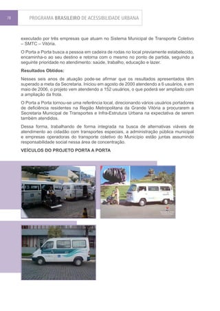 78       PROGRAMA BRASILEIRO DE ACESSIBILIDADE URBANA


     executado por três empresas que atuam no Sistema Municipal de Transporte Coletivo
     – SMTC – Vitória.
     O Porta a Porta busca a pessoa em cadeira de rodas no local previamente estabelecido,
     encaminha-o ao seu destino e retorna com o mesmo no ponto de partida, seguindo a
     seguinte prioridade no atendimento: saúde, trabalho, educação e lazer.
     Resultados Obtidos:
     Nesses seis anos de atuação pode-se afirmar que os resultados apresentados têm
     superado a meta da Secretaria. Iniciou em agosto de 2000 atendendo a 6 usuários, e em
     maio de 2006, o projeto vem atendendo a 152 usuários, o que poderá ser ampliado com
     a ampliação da frota.
     O Porta a Porta tornou-se uma referência local, direcionando vários usuários portadores
     de deficiência residentes na Região Metropolitana da Grande Vitória a procurarem a
     Secretaria Municipal de Transportes e Infra-Estrutura Urbana na expectativa de serem
     também atendidos.
     Dessa forma, trabalhando de forma integrada na busca de alternativas viáveis de
     atendimento ao cidadão com transportes especiais, a administração pública municipal
     e empresas operadoras do transporte coletivo do Município estão juntas assumindo
     responsabilidade social nessa área de concentração.
     VEÍCULOS DO PROJETO PORTA A PORTA
 