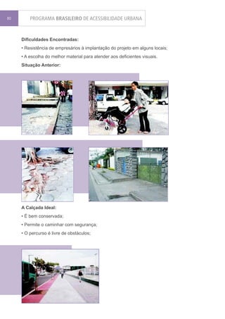 80       PROGRAMA BRASILEIRO DE ACESSIBILIDADE URBANA


     Dificuldades Encontradas:
     • Resistência de empresários à implantação do projeto em alguns locais;
     • A escolha do melhor material para atender aos deficientes visuais.
     Situação Anterior:




     A Calçada Ideal:
     • É bem conservada;
     • Permite o caminhar com segurança;
     • O percurso é livre de obstáculos;
 