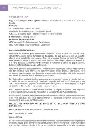 82       PROGRAMA BRASILEIRO DE ACESSIBILIDADE URBANA


     VOTORANTIM - SP
     Órgão responsável pelas ações: Secretaria Municipal da Cidadania e Geração de
     Renda
     Contato:
     Suzana Martellini Pivetta- Secretária
     Ana Maria Gomes Gonçalves - Assistente Social
     Telefone: (15) 3353-8639 / 33538637 / 33538640 / 33538685
     E-mail: promsocial@ig.com.br
     Entidades Representativas:
     APAE- Associação de Amigos aos Excepcionais
     ADV- Associação dos Deficientes de Votorantim

     Apresentação do município:
     Votorantim foi fundada pelo bandeirante Paschoal Moreira Cabral, no ano de 1654,
     concomitantemente com a fundação de Sorocaba, da qual passou a ser um distrito.
     Alguns anos mais tarde, por volta de 1938, foi fundada a fábrica de Cimento Votoran.
     Com essa nova indústria, duas novas vilas operárias nasciam em Votorantim: a Baltazar
     e a Nova Baltazar. Anos mais tarde começou a funcionar a fábrica de papel Votocel,
     também pertencentes ao Grupo Votorantim.
     Votorantim ganhava mais construções, aumentava sua população. Por sua vez Sorocaba
     não demonstrava muito interesse na administração do antigo distrito. Faltava água, rede
     de esgoto, pavimentação, etc. O abandono a que estava relegado o distrito levou vários
     moradores a iniciarem a luta pelo desmembramento.
     Em 1963, a Assembléia Legislativa acabou aprovando a lei autorizando a consulta popular,
     ou plebiscito, sobre a emancipação do distrito, o que foi realizado em 13 de dezembro de
     1963. Após a consulta popular, Votorantim passou a ganhar um novo espaço no mapa
     do Estado de São Paulo como um dos seus municípios.
     Em 27 de março de 1965, o juiz eleitoral da comarca, Dr. Edgar Carvalho de Lima, empossa
     o primeiro prefeito municipal de Votorantim, o professor Pedro Augusto Rangel.
     O crescimento industrial da cidade ocorreu descompassado com os recursos institucionais
     e de infra-estrutura, que não acompanharam a expansão industrial, causando um
     desequilíbrio que gerou conflitos sociais.
     PROJETO DE IMPLANTAÇÃO DE INFRA ESTRUTURA PARA PESSOAS COM
     DEFICIÊNCIA
     Local de implantação: Empresa Auto Ônibus São João
     Início: Dezembro de 2005
     Antecedentes:
     O Conselho Municipal das Pessoas com Deficiência de Votorantim contatou a empresa de
     ônibus São João que é a empresa responsável pelos ônibus municipais e inter-municipais
     que circulam neste município, a fim de informá-los da necessidade de adaptação dos
 