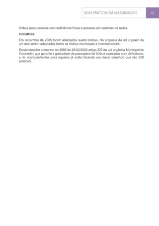 BOAS PRÁTICAS EM ACESSIBILIDADE             83




ônibus para pessoas com deficiência física e pessoas em cadeiras de rodas.
Iniciativas:
Em dezembro de 2005 foram adaptados quatro ônibus. Há proposta de até o prazo de
um ano serem adaptados todos os ônibus municipais e intermunicipais.
Existe também o decreto no 3055 de 28/02/2002 artigo 227 da Lei orgânica Municipal de
Votorantim que garante a gratuidade de passagens de ônibus a pessoas com deficiência,
e de acompanhantes para aqueles já estão fazendo uso deste beneficio que são 620
pessoas.
 