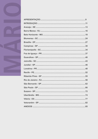 APRESENTAÇÃO..................................................................................9
INTRODUÇÃO .......................................................................................11
Aracaju - SE ..........................................................................................13
Barra Mansa - RJ ..................................................................................16
Belo Horizonte - MG .............................................................................18
Blumenau - SC ......................................................................................24
Brasília - DF...........................................................................................27
Campinas - SP ......................................................................................30
Florianópolis - SC .................................................................................34
Foz do Iguaçu - PR ...............................................................................37
Guarulhos - SP......................................................................................40
Joinville - SC .........................................................................................43
Jundiaí - SP ...........................................................................................46
Londrina - PR ........................................................................................48
Recife - PE .............................................................................................52
Ribeirão Pires - SP ...............................................................................55
Rio de Janeiro - RJ ...............................................................................58
São Bernardo - SP ................................................................................62
São Paulo - SP ......................................................................................66
Suzano - SP ...........................................................................................72
Uberlândia - MG ....................................................................................74
Vitória - ES ............................................................................................77
Votorantim - SP .....................................................................................82
ANEXOS ................................................................................................85
 