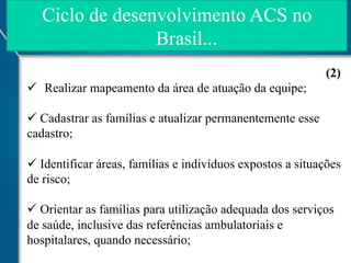 Ciclo de desenvolvimento ACS no
Brasil...
(2)
ü  Realizar mapeamento da área de atuação da equipe;
ü  Cadastrar as famílias e atualizar permanentemente esse
cadastro;
ü  Identificar áreas, famílias e indivíduos expostos a situações
de risco;
ü  Orientar as famílias para utilização adequada dos serviços
de saúde, inclusive das referências ambulatoriais e
hospitalares, quando necessário;

 