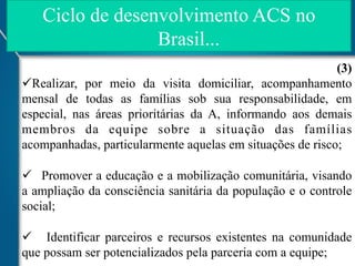Ciclo de desenvolvimento ACS no
Brasil...
(3)
ü Realizar, por meio da visita domiciliar, acompanhamento
mensal de todas as famílias sob sua responsabilidade, em
especial, nas áreas prioritárias da A, informando aos demais
membros da equipe sobre a situação das famílias
acompanhadas, particularmente aquelas em situações de risco;
ü  Promover a educação e a mobilização comunitária, visando
a ampliação da consciência sanitária da população e o controle
social;
ü  Identificar parceiros e recursos existentes na comunidade
que possam ser potencializados pela parceria com a equipe;

 