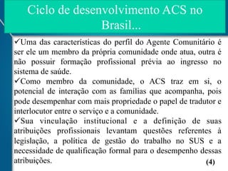 Ciclo de desenvolvimento ACS no
Brasil...
ü Uma das características do perfil do Agente Comunitário é
ser ele um membro da própria comunidade onde atua, outra é
não possuir formação profissional prévia ao ingresso no
sistema de saúde.
ü Como membro da comunidade, o ACS traz em si, o
potencial de interação com as famílias que acompanha, pois
pode desempenhar com mais propriedade o papel de tradutor e
interlocutor entre o serviço e a comunidade.
ü Sua vinculação institucional e a definição de suas
atribuições profissionais levantam questões referentes à
legislação, a política de gestão do trabalho no SUS e a
necessidade de qualificação formal para o desempenho dessas
atribuições.
(4)

 