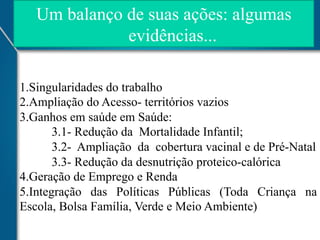 Um balanço de suas ações: algumas
evidências...
1. Singularidades do trabalho
2. Ampliação do Acesso- territórios vazios
3. Ganhos em saúde em Saúde:
3.1- Redução da Mortalidade Infantil;
3.2- Ampliação da cobertura vacinal e de Pré-Natal
3.3- Redução da desnutrição proteico-calórica
4.Geração de Emprego e Renda
5.Integração das Políticas Públicas (Toda Criança na
Escola, Bolsa Família, Verde e Meio Ambiente)

 