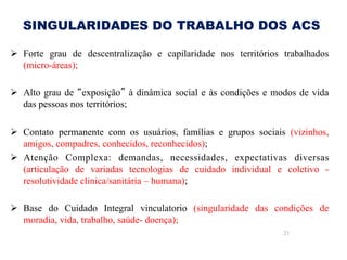 SINGULARIDADES DO TRABALHO DOS ACS
Ø  Forte grau de descentralização e capilaridade nos territórios trabalhados
(micro-áreas);
Ø  Alto grau de “exposição” à dinâmica social e às condições e modos de vida
das pessoas nos territórios;
Ø  Contato permanente com os usuários, famílias e grupos sociais (vizinhos,
amigos, compadres, conhecidos, reconhecidos);
Ø  Atenção Complexa: demandas, necessidades, expectativas diversas
(articulação de variadas tecnologias de cuidado individual e coletivo resolutividade clinica/sanitária – humana);
Ø  Base do Cuidado Integral vinculatorio (singularidade das condições de
moradia, vida, trabalho, saúde- doença);
21

 
