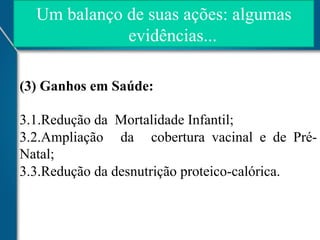 Um balanço de suas ações: algumas
evidências...
(3) Ganhos em Saúde:
3.1.Redução da Mortalidade Infantil;
3.2.Ampliação da cobertura vacinal e de PréNatal;
3.3.Redução da desnutrição proteico-calórica.

 