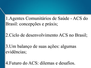 1. Agentes Comunitários de Saúde - ACS do
Brasil: concepções e práxis;
2. Ciclo de desenvolvimento ACS no Brasil;
3. Um balanço de suas ações: algumas
evidências;
4. Futuro do ACS: dilemas e desafios.

 