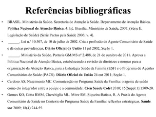 Referências bibliográficas
• 

BRASIL. Ministério da Saúde. Secretaria de Atenção à Saúde. Departamento de Atenção Básica.
Política Nacional de Atenção Básica. 4. Ed. Brasília: Ministério da Saúde, 2007. (Série E.
Legislação de Saúde) (Série Pactos pela Saúde 2006; v. 4).

• 

______. Lei n.º 10.507, de 10 de julho de 2002. Cria a profissão de Agente Comunitário de Saúde
e dá outras providências. Diário Oficial da União 11 jul 2002; Seção 1.

• 

______. Ministério da Saúde. Portaria GM/MS nº 2.488, de 21 de outubro de 2011. Aprova a
Política Nacional de Atenção Básica, estabelecendo a revisão de diretrizes e normas para a
organização da Atenção Básica, para a Estratégia Saúde da Família (ESF) e o Programa de Agentes
Comunitários de Saúde (PACS). Diário Oficial da União 24 out 2011; Seção 1.

• 

Cardoso AS, Nascimento MC. Comunicação no Programa Saúde da Família: o agente de saúde
como elo integrador entre a equipe e a comunidade. Cien Saude Colet 2010; 15(Suppl.1):1509-20.

• 

Gomes KO, Cotta RMM, Cherchiglia ML, Mitre SM, Siqueira-Batista, R. A Práxis do Agente
Comunitário de Saúde no Contexto do Programa Saúde da Família: reflexões estratégicas. Saude
soc 2009; 18(4):744-55.

 