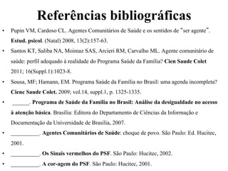Referências bibliográficas
• 

Pupin VM, Cardoso CL. Agentes Comunitários de Saúde e os sentidos de “ser agente”.
Estud. psicol. (Natal) 2008, 13(2):157-63.

• 

Santos KT, Saliba NA, Moimaz SAS, Arcieri RM, Carvalho ML. Agente comunitário de
saúde: perfil adequado à realidade do Programa Saúde da Família? Cien Saude Colet
2011; 16(Suppl.1):1023-8.

• 

Sousa, MF; Hamann, EM. Programa Saúde da Família no Brasil: uma agenda incompleta?
Cienc Saude Colet. 2009; vol.14, suppl.1, p. 1325-1335.

• 

______. Programa de Saúde da Família no Brasil: Análise da desigualdade no acesso
à atenção básica. Brasília: Editora do Departamento de Ciências da Informação e
Documentação da Universidade de Brasília, 2007.

• 

__________. Agentes Comunitários de Saúde: choque de povo. São Paulo: Ed. Hucitec,
2001.

• 

__________. Os Sinais vermelhos do PSF. São Paulo: Hucitec, 2002.

• 

__________. A cor-agem do PSF. São Paulo: Hucitec, 2001.

 