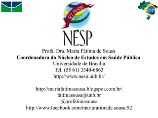 Profa. Dra. Maria Fátima de Sousa
Coordenadora do Núcleo de Estudos em Saúde Pública
Universidade de Brasília
Tel. (55 61) 3340-6863
http://www.nesp.unb.br/
http://mariafatimasousa.blogspot.com.br/
fatimasousa@unb.br
@profatimasousa
http://www.facebook.com/mariafatimade.sousa.92

 
