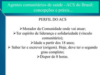 Agentes comunitários de saúde - ACS do Brasil:
concepções e práxis...
PERFIL DO ACS
Ø Morador da Comunidade onde vai atuar;
Ø Ter espírito de liderança e solidariedade (vínculo
comunitário);
Ø Idade a partir dos 18 anos;
Ø  Saber ler e escrever (origem). Hoje, deve ter o segundo
grau completo;
Ø Dispor de 8 horas.

 