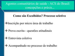 Agentes comunitários de saúde - ACS do Brasil:
concepções e práxis...
Como são Escolhidos? Processo seletivo
à Inscrição por micro área de trabalho
à Prova escrita - questões atitudinais
à Entrevista coletiva
à Acompanhado no processo de trabalho

 
