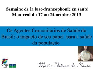 Semaine de la luso-francophonie en santé
Montréal du 17 au 24 octobre 2013

Os Agentes Comunitários de Saúde do
Brasil: o impacto de seu papel para a saúde
da população.

 