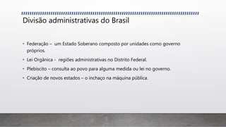 Divisão administrativas do Brasil
• Federação – um Estado Soberano composto por unidades como governo
próprios.
• Lei Orgânica - regiões administrativas no Distrito Federal.
• Plebiscito – consulta ao povo para alguma medida ou lei no governo.
• Criação de novos estados – o inchaço na máquina pública.
 