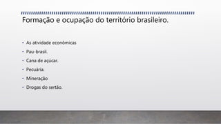 Formação e ocupação do território brasileiro.
• As atividade econômicas
• Pau-brasil.
• Cana de açúcar.
• Pecuária.
• Mineração
• Drogas do sertão.
 