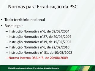 Normas para Erradicação da PSC
• Todo território nacional
• Base legal:
– Instrução Normativa n°6, de 09/03/2004
– Instrução Normativa n°27, de 20/04/2004
– Instrução Normativa n°19, de 15/02/2002
– Instrução Normativa n°6, de 22/02/2010
– Instrução Normativa n° 31, de 10/05/2002
– Norma Interna DSA n°5, de 20/08/2009
 