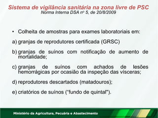 • Colheita de amostras para exames laboratoriais em:
a) granjas de reprodutores certificada (GRSC)
b) granjas de suínos com notificação de aumento de
mortalidade;
c) granjas de suínos com achados de lesões
hemorrágicas por ocasião da inspeção das vísceras;
d) reprodutores descartados (matadouros);
e) criatórios de suínos (“fundo de quintal").
Sistema de vigilância sanitária na zona livre de PSC
Norma Interna DSA no 5, de 20/8/2009
 