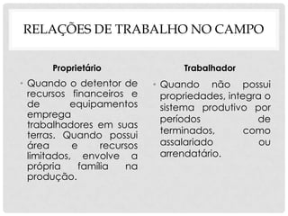 RELAÇÕES DE TRABALHO NO CAMPO
Proprietário
• Quando o detentor de
recursos financeiros e
de equipamentos
emprega
trabalhadores em suas
terras. Quando possui
área e recursos
limitados, envolve a
própria família na
produção.
Trabalhador
• Quando não possui
propriedades, integra o
sistema produtivo por
períodos de
terminados, como
assalariado ou
arrendatário.
 
