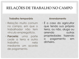 RELAÇÕES DE TRABALHO NO CAMPO
Trabalho temporário
• Relação muito comum
no campo, em que o
trabalhador não tem
vinculo empregatício.
• Parceria: uma parte
cede a terra e outro
trabalha nela
mediante um acordo
de pagamento.
Arrendamento
• É o caso do agricultor
que tendo sua própria
terra, ou não, aluga ou
arrenda outras
propriedades fazendo
o pagamento em
dinheiro.
 
