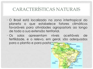 CARACTERÍSTICAS NATURAIS
• O Brasil está localizado na zona intertropical do
planeta o que estabelece fatores climáticos
favoráveis para atividades agropastoris ao longo
de toda a sua extensão territorial.
• Os solos apresentam níveis aceitáveis de
fertilidade, e o relevo, em geral, são adequados
para o plantio e para pastagens.
 