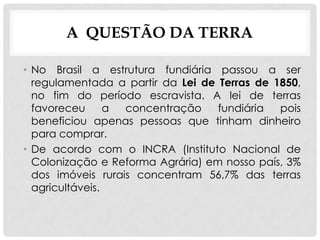 A QUESTÃO DA TERRA
• No Brasil a estrutura fundiária passou a ser
regulamentada a partir da Lei de Terras de 1850,
no fim do período escravista. A lei de terras
favoreceu a concentração fundiária pois
beneficiou apenas pessoas que tinham dinheiro
para comprar.
• De acordo com o INCRA (Instituto Nacional de
Colonização e Reforma Agrária) em nosso país, 3%
dos imóveis rurais concentram 56,7% das terras
agricultáveis.
 