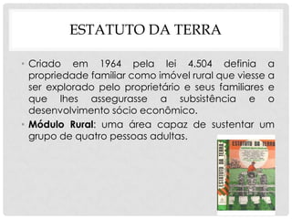 ESTATUTO DA TERRA
• Criado em 1964 pela lei 4.504 definia a
propriedade familiar como imóvel rural que viesse a
ser explorado pelo proprietário e seus familiares e
que lhes assegurasse a subsistência e o
desenvolvimento sócio econômico.
• Módulo Rural: uma área capaz de sustentar um
grupo de quatro pessoas adultas.
 