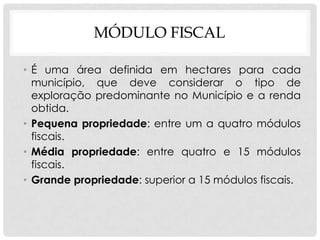 MÓDULO FISCAL
• É uma área definida em hectares para cada
município, que deve considerar o tipo de
exploração predominante no Município e a renda
obtida.
• Pequena propriedade: entre um a quatro módulos
fiscais.
• Média propriedade: entre quatro e 15 módulos
fiscais.
• Grande propriedade: superior a 15 módulos fiscais.
 