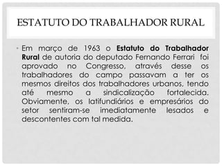 ESTATUTO DO TRABALHADOR RURAL
• Em março de 1963 o Estatuto do Trabalhador
Rural de autoria do deputado Fernando Ferrari foi
aprovado no Congresso, através desse os
trabalhadores do campo passavam a ter os
mesmos direitos dos trabalhadores urbanos, tendo
até mesmo a sindicalização fortalecida.
Obviamente, os latifundiários e empresários do
setor sentiram-se imediatamente lesados e
descontentes com tal medida.
 