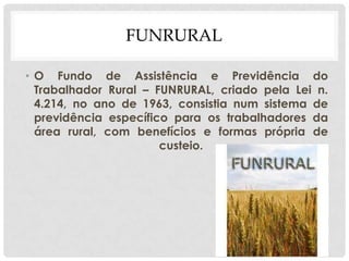FUNRURAL
• O Fundo de Assistência e Previdência do
Trabalhador Rural – FUNRURAL, criado pela Lei n.
4.214, no ano de 1963, consistia num sistema de
previdência específico para os trabalhadores da
área rural, com benefícios e formas própria de
custeio.
 