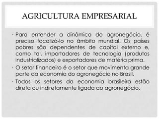 AGRICULTURA EMPRESARIAL
• Para entender a dinâmica do agronegócio, é
preciso focalizá-lo no âmbito mundial. Os países
pobres são dependentes de capital externo e,
como tal, importadores de tecnologia (produtos
industrializados) e exportadores de matéria prima.
• O setor financeiro é o setor que movimenta grande
parte da economia do agronegócio no Brasil.
• Todos os setores da economia brasileira estão
direta ou indiretamente ligada ao agronegócio.
 
