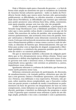 OS 08972/2003 2a. Prova Jose B. Medeiros R 04k



      Hoje o Ministro expôs para a bancada do governo – e o fará de
forma mais ampla no momento em que os senadores da Comissão
de Assuntos Sociais acharem oportuno – todos os dados da Previ-
dência Social, dados que nunca antes haviam sido apresentados
publicamente, as dificuldades, os cálculos atuariais, a sustentabili-
dade dessa Previdência, as dificuldades que teremos que enfrentar
para poder promover uma reforma bem feita, sólida, consistente,
com apoio popular, porque sem isso elas não vão progredir.
      Acolho também, com grande sensibilidade, a preocupação do
Senador Jorge Bornhausen com a fidelidade partidária. Esse é um
valor que o meu partido cultua desde o momento em que ele foi
criado. Não nascemos de rachas de partidos, não acomodamos in-
teresses parlamentares, não aceitamos troca-troca de partido. Sem-
pre valorizamos a fidelidade como dimensão essencial da demo-
cracia. Creio que está na hora de encararmos não apenas a fidelidade,
mas o financiamento público e temas como o acesso à rede de tele-
visão, as cláusulas de barreira que, democraticamente, têm que ser
feitas para acabar com as legendas de aluguel, assegurando a liber-
dade partidária e a existência dos pequenos partidos que têm o di-
reito de existir e se construir politicamente.
      Há que se mencionar também a discussão da coligação parti-
dária que se fez abruptamente nessa última eleição. Temos que
amadurecer e definir uma legislação clara sobre esses temas. O nos-
so governo tem todo o interesse nisso, o Presidente Sarney está
empenhado nessa agenda e nós seremos os primeiros a, juntos,
impulsionar essas reformas.
      Igualmente relevante é a reforma do Judiciário, que faremos já,
como tarefa primeira nesta Casa.
      Reformas estruturais precisam de participação, de discussão,
de amadurecimento e de vontade política, elementos que não fal-
tam a este governo. Ontem o Presidente apresentou, com eloqüên-
cia e firmeza, essa definição e essa expectativa. Portanto, não pe-
çam, sobre matérias dessa complexidade, que o Executivo venha
com um pacote pronto e acabado de modo a transformar os parla-
mentares da base do governo em despachantes de luxo ou rolos
compressores, como tínhamos no passado. A base do governo quer
discutir, participar e interferir na elaboração das propostas e assim
o fará. O governo quer construir essas reformas a partir de um diá-
logo amplo, profundo e rico com a sociedade e com o parlamento.

10
 