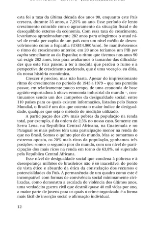 OS 08972/2003 2a. Prova Jose B. Medeiros R 04k



esta foi a taxa da última década dos anos 90, enquanto este País
cresceu, durante 35 anos, a 7,25% ao ano. Esse período de lento
crescimento coincide com o agravamento da situação fiscal e do
desequilíbrio externo da economia. Com essa taxa de crescimento,
levaríamos aproximadamente 282 anos para atingirmos o atual ní-
vel de renda per capita de um país com um nível médio de desen-
volvimento como a Espanha (US$14.960/ano). Se mantivéssemos
o ritmo de crescimento anterior, em 20 anos teríamos um PIB per
capita semelhante ao da Espanha; o ritmo que tivemos nos anos 90
vai exigir 282 anos, isso para avaliarmos o tamanho das dificulda-
des que este País passou a ter à medida que perdeu o rumo e a
perspectiva de crescimento acelerado, que é uma vocação, eu diria,
da nossa história econômica.
      Crescer é preciso, mas não basta. Apesar do impressionante
ritmo de crescimento no período de 1945 a 1979 – que nos permitiu
passar, em relativamente pouco tempo, de uma economia de base
agrário-exportadora à oitava economia industrial do mundo –, con-
tinuamos sendo um dos campeões da desigualdade social: entre
110 países para os quais existem informações, listados pelo Banco
Mundial, o Brasil é um dos que ostenta o maior índice de desigual-
dade, qualquer que seja o método de medição utilizado.
      A participação dos 20% mais pobres da população na renda
total, por exemplo, é da ordem de 2,5% no nosso caso. Somente em
Serra Leoa, na República Central Africana, na Guatemala e no
Paraguai os mais pobres têm uma participação menor na renda do
que no Brasil. Somos o quinto pior do mundo. Mas se tomarmos o
extremo oposto, os 20% mais ricos da população, ganhamos três
posições: somos o segundo pior do mundo, com um nível de parti-
cipação dos mais ricos na renda em torno de 63,8%, só superado
pela República Central Africana.
      Esse nível de desigualdade social que condena à pobreza e à
desesperança milhões de brasileiros não é só inaceitável do ponto
de vista ético e absurdo da ótica da constelação dos recursos e
potencialidades do País. A permanência de um quadro como este é
incompatível com formas de convivência social minimamente civi-
lizadas, como demonstra a escalada de violência dos últimos anos,
uma verdadeira guerra civil que destrói quase 40 mil vidas por ano,
a maior parte de jovens para os quais o crime organizado é a forma
mais fácil de inserção social e afirmação individual.

12
 