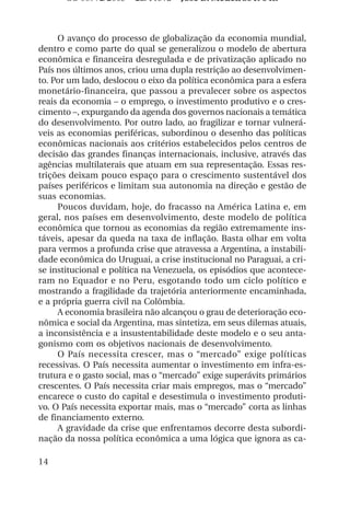 OS 08972/2003 2a. Prova Jose B. Medeiros R 04k



     O avanço do processo de globalização da economia mundial,
dentro e como parte do qual se generalizou o modelo de abertura
econômica e financeira desregulada e de privatização aplicado no
País nos últimos anos, criou uma dupla restrição ao desenvolvimen-
to. Por um lado, deslocou o eixo da política econômica para a esfera
monetário-financeira, que passou a prevalecer sobre os aspectos
reais da economia – o emprego, o investimento produtivo e o cres-
cimento –, expurgando da agenda dos governos nacionais a temática
do desenvolvimento. Por outro lado, ao fragilizar e tornar vulnerá-
veis as economias periféricas, subordinou o desenho das políticas
econômicas nacionais aos critérios estabelecidos pelos centros de
decisão das grandes finanças internacionais, inclusive, através das
agências multilaterais que atuam em sua representação. Essas res-
trições deixam pouco espaço para o crescimento sustentável dos
países periféricos e limitam sua autonomia na direção e gestão de
suas economias.
     Poucos duvidam, hoje, do fracasso na América Latina e, em
geral, nos países em desenvolvimento, deste modelo de política
econômica que tornou as economias da região extremamente ins-
táveis, apesar da queda na taxa de inflação. Basta olhar em volta
para vermos a profunda crise que atravessa a Argentina, a instabili-
dade econômica do Uruguai, a crise institucional no Paraguai, a cri-
se institucional e política na Venezuela, os episódios que acontece-
ram no Equador e no Peru, esgotando todo um ciclo político e
mostrando a fragilidade da trajetória anteriormente encaminhada,
e a própria guerra civil na Colômbia.
     A economia brasileira não alcançou o grau de deterioração eco-
nômica e social da Argentina, mas sintetiza, em seus dilemas atuais,
a inconsistência e a insustentabilidade deste modelo e o seu anta-
gonismo com os objetivos nacionais de desenvolvimento.
     O País necessita crescer, mas o “mercado” exige políticas
recessivas. O País necessita aumentar o investimento em infra-es-
trutura e o gasto social, mas o “mercado” exige superávits primários
crescentes. O País necessita criar mais empregos, mas o “mercado”
encarece o custo do capital e desestimula o investimento produti-
vo. O País necessita exportar mais, mas o “mercado” corta as linhas
de financiamento externo.
     A gravidade da crise que enfrentamos decorre desta subordi-
nação da nossa política econômica a uma lógica que ignora as ca-

14
 