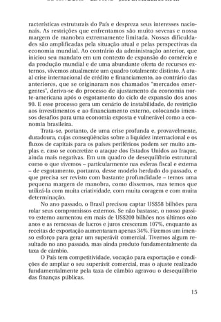 OS 08972/2003 2a. Prova     Jose B. Medeiros R04k



racterísticas estruturais do País e despreza seus interesses nacio-
nais. As restrições que enfrentamos são muito severas e nossa
margem de manobra extremamente limitada. Nossas dificulda-
des são amplificadas pela situação atual e pelas perspectivas da
economia mundial. Ao contrário da administração anterior, que
iniciou seu mandato em um contexto de expansão do comércio e
da produção mundial e de uma abundante oferta de recursos ex-
ternos, vivemos atualmente um quadro totalmente distinto. A atu-
al crise internacional de crédito e financiamento, ao contrário das
anteriores, que se originaram nos chamados “mercados emer-
gentes”, deriva-se do processo de ajustamento da economia nor-
te-americana após o esgotamento do ciclo de expansão dos anos
90. E esse processo gera um cenário de instabilidade, de restrição
aos investimentos e ao financiamento externo, colocando imen-
sos desafios para uma economia exposta e vulnerável como a eco-
nomia brasileira.
      Trata-se, portanto, de uma crise profunda e, provavelmente,
duradoura, cujas conseqüências sobre a liquidez internacional e os
fluxos de capitais para os países periféricos podem ser muito am-
plas e, caso se concretize o ataque dos Estados Unidos ao Iraque,
ainda mais negativas. Em um quadro de desequilíbrio estrutural
como o que vivemos – particularmente nas esferas fiscal e externa
– de esgotamento, portanto, desse modelo herdado do passado, e
que precisa ser revisto com bastante profundidade – temos uma
pequena margem de manobra, como dissemos, mas temos que
utilizá-la com muita criatividade, com muita coragem e com muita
determinação.
      No ano passado, o Brasil precisou captar US$58 bilhões para
rolar seus compromissos externos. Se não bastasse, o nosso passi-
vo externo aumentou em mais de US$200 bilhões nos últimos oito
anos e as remessas de lucros e juros cresceram 107%, enquanto as
receitas de exportação aumentaram apenas 34%. Fizemos um imen-
so esforço para gerar um superávit comercial. Tivemos algum re-
sultado no ano passado, mas ainda produto fundamentalmente da
taxa de câmbio.
      O País tem competitividade, vocação para exportação e condi-
ções de ampliar o seu superávit comercial, mas o ajuste realizado
fundamentalmente pela taxa de câmbio agravou o desequilíbrio
das finanças públicas.

                                                                15
 