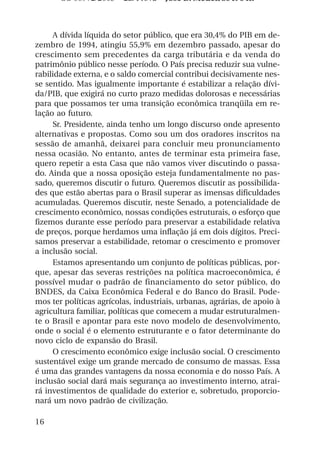 OS 08972/2003 2a. Prova Jose B. Medeiros R 04k



     A dívida líquida do setor público, que era 30,4% do PIB em de-
zembro de 1994, atingiu 55,9% em dezembro passado, apesar do
crescimento sem precedentes da carga tributária e da venda do
patrimônio público nesse período. O País precisa reduzir sua vulne-
rabilidade externa, e o saldo comercial contribui decisivamente nes-
se sentido. Mas igualmente importante é estabilizar a relação dívi-
da/PIB, que exigirá no curto prazo medidas dolorosas e necessárias
para que possamos ter uma transição econômica tranqüila em re-
lação ao futuro.
     Sr. Presidente, ainda tenho um longo discurso onde apresento
alternativas e propostas. Como sou um dos oradores inscritos na
sessão de amanhã, deixarei para concluir meu pronunciamento
nessa ocasião. No entanto, antes de terminar esta primeira fase,
quero repetir a esta Casa que não vamos viver discutindo o passa-
do. Ainda que a nossa oposição esteja fundamentalmente no pas-
sado, queremos discutir o futuro. Queremos discutir as possibilida-
des que estão abertas para o Brasil superar as imensas dificuldades
acumuladas. Queremos discutir, neste Senado, a potencialidade de
crescimento econômico, nossas condições estruturais, o esforço que
fizemos durante esse período para preservar a estabilidade relativa
de preços, porque herdamos uma inflação já em dois dígitos. Preci-
samos preservar a estabilidade, retomar o crescimento e promover
a inclusão social.
     Estamos apresentando um conjunto de políticas públicas, por-
que, apesar das severas restrições na política macroeconômica, é
possível mudar o padrão de financiamento do setor público, do
BNDES, da Caixa Econômica Federal e do Banco do Brasil. Pode-
mos ter políticas agrícolas, industriais, urbanas, agrárias, de apoio à
agricultura familiar, políticas que comecem a mudar estruturalmen-
te o Brasil e apontar para este novo modelo de desenvolvimento,
onde o social é o elemento estruturante e o fator determinante do
novo ciclo de expansão do Brasil.
     O crescimento econômico exige inclusão social. O crescimento
sustentável exige um grande mercado de consumo de massas. Essa
é uma das grandes vantagens da nossa economia e do nosso País. A
inclusão social dará mais segurança ao investimento interno, atrai-
rá investimentos de qualidade do exterior e, sobretudo, proporcio-
nará um novo padrão de civilização.

16
 