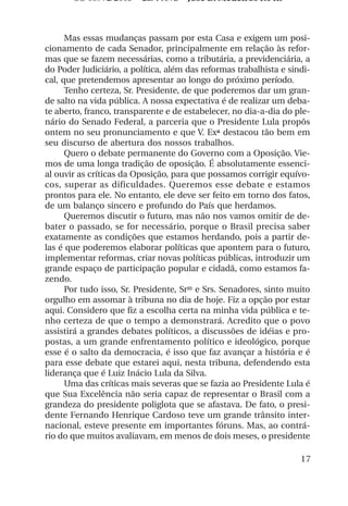OS 08972/2003 2a. Prova        Jose B. Medeiros R04k



      Mas essas mudanças passam por esta Casa e exigem um posi-
cionamento de cada Senador, principalmente em relação às refor-
mas que se fazem necessárias, como a tributária, a previdenciária, a
do Poder Judiciário, a política, além das reformas trabalhista e sindi-
cal, que pretendemos apresentar ao longo do próximo período.
      Tenho certeza, Sr. Presidente, de que poderemos dar um gran-
de salto na vida pública. A nossa expectativa é de realizar um deba-
te aberto, franco, transparente e de estabelecer, no dia-a-dia do ple-
nário do Senado Federal, a parceria que o Presidente Lula propôs
ontem no seu pronunciamento e que V. Exª destacou tão bem em
seu discurso de abertura dos nossos trabalhos.
      Quero o debate permanente do Governo com a Oposição. Vie-
mos de uma longa tradição de oposição. É absolutamente essenci-
al ouvir as críticas da Oposição, para que possamos corrigir equívo-
cos, superar as dificuldades. Queremos esse debate e estamos
prontos para ele. No entanto, ele deve ser feito em torno dos fatos,
de um balanço sincero e profundo do País que herdamos.
      Queremos discutir o futuro, mas não nos vamos omitir de de-
bater o passado, se for necessário, porque o Brasil precisa saber
exatamente as condições que estamos herdando, pois a partir de-
las é que poderemos elaborar políticas que apontem para o futuro,
implementar reformas, criar novas políticas públicas, introduzir um
grande espaço de participação popular e cidadã, como estamos fa-
zendo.
      Por tudo isso, Sr. Presidente, Sras e Srs. Senadores, sinto muito
orgulho em assomar à tribuna no dia de hoje. Fiz a opção por estar
aqui. Considero que fiz a escolha certa na minha vida pública e te-
nho certeza de que o tempo a demonstrará. Acredito que o povo
assistirá a grandes debates políticos, a discussões de idéias e pro-
postas, a um grande enfrentamento político e ideológico, porque
esse é o salto da democracia, é isso que faz avançar a história e é
para esse debate que estarei aqui, nesta tribuna, defendendo esta
liderança que é Luiz Inácio Lula da Silva.
      Uma das críticas mais severas que se fazia ao Presidente Lula é
que Sua Excelência não seria capaz de representar o Brasil com a
grandeza do presidente poliglota que se afastava. De fato, o presi-
dente Fernando Henrique Cardoso teve um grande trânsito inter-
nacional, esteve presente em importantes fóruns. Mas, ao contrá-
rio do que muitos avaliavam, em menos de dois meses, o presidente

                                                                    17
 
