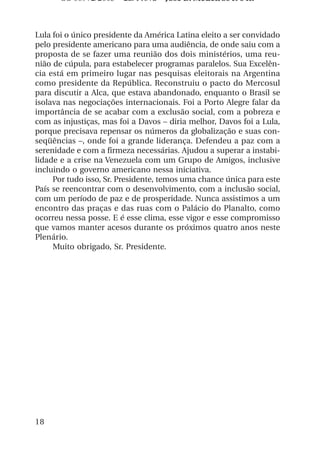 OS 08972/2003 2a. Prova Jose B. Medeiros R 04k



Lula foi o único presidente da América Latina eleito a ser convidado
pelo presidente americano para uma audiência, de onde saiu com a
proposta de se fazer uma reunião dos dois ministérios, uma reu-
nião de cúpula, para estabelecer programas paralelos. Sua Excelên-
cia está em primeiro lugar nas pesquisas eleitorais na Argentina
como presidente da República. Reconstruiu o pacto do Mercosul
para discutir a Alca, que estava abandonado, enquanto o Brasil se
isolava nas negociações internacionais. Foi a Porto Alegre falar da
importância de se acabar com a exclusão social, com a pobreza e
com as injustiças, mas foi a Davos – diria melhor, Davos foi a Lula,
porque precisava repensar os números da globalização e suas con-
seqüências –, onde foi a grande liderança. Defendeu a paz com a
serenidade e com a firmeza necessárias. Ajudou a superar a instabi-
lidade e a crise na Venezuela com um Grupo de Amigos, inclusive
incluindo o governo americano nessa iniciativa.
     Por tudo isso, Sr. Presidente, temos uma chance única para este
País se reencontrar com o desenvolvimento, com a inclusão social,
com um período de paz e de prosperidade. Nunca assistimos a um
encontro das praças e das ruas com o Palácio do Planalto, como
ocorreu nessa posse. E é esse clima, esse vigor e esse compromisso
que vamos manter acesos durante os próximos quatro anos neste
Plenário.
     Muito obrigado, Sr. Presidente.




18
 