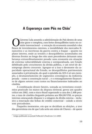 OS 08972/2003 2a. Prova            Jose B. Medeiros R04k




               A Esperança com Pés no Chão*



O
         Governo Lula assumiu a administração do País dentro de uma
         crise grave e complexa, com fortes desequilíbrios tanto no ce-
         nário internacional – a retração da economia mundial e dos
fluxos de investimentos externos, a instabilidade dos mercados fi-
nanceiros e as incertezas da guerra contra o Iraque – quanto no
plano interno, onde as tensões e desequilíbrios acumulados em
diversas frentes ao longo dos oito anos precedentes deixaram uma
herança extraordinariamente pesada: uma economia em situação
de extrema vulnerabilidade externa e semiparalisada, um Estado
debilitado pelo crescimento da dívida pública, e um nível de de-
semprego aberto crescente. Agregue-se a isso o desmonte da ca-
pacidade operacional do Estado, os desequilíbrios patrimoniais
associados à privatização, do qual o episódio da AES é só um exem-
plo, o desmantelamento de segmentos estratégicos da indústria
pesada – como a construção naval –, e o estrangulamento financei-
ro de alguns setores com custos ou financiamentos indexados ao
câmbio.
      A combinação desses fatores, somada ao terrorismo econô-
mico praticado no marco da disputa eleitoral, gerou um quadro
crítico em 2002, com o risco-Brasil superando a casa dos 2.400 pon-
tos, a taxa de câmbio chegando próxima aos R$4,00/US$, os preços
internos ameaçando disparar e a rolagem da dívida externa – inclu-
sive a renovação das linhas de crédito comercial – caindo a níveis
sem precedentes.
      Naqueles momentos, em que se decidiam as eleições, a tese
dos governistas era de que Lula seria um misto de Chavez – de quem

*
    Artigo publicado no jornal Folha de S.Paulo em 6-4-2003


                                                                     19
 