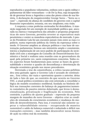 OS 08972/2003 2a. Prova Jose B. Medeiros R 04k



reproduziria o populismo voluntarista, embora sem o apoio militar e
parlamentar do líder venezuelano – e de De La Rua, cuja incapacida-
de de governar levou a Argentina a uma das piores crises de sua his-
tória. A declaração do megainvestidor George Soros – “Serra ou o
caos” –, expressão da aliança do candidato do governo com o capital
financeiro especulativo, resumia, em seu simplismo, esta visão.
      A resposta a estas profecias enviesadas foi demolidora. A tran-
sição negociada foi um exemplo de maturidade política que, anco-
rada na clareza e transparência das atitudes e propostas programá-
ticas do novo Governo, permitiu reverter as expectativas mais
pessimistas e conter as manobras especulativas do mercado. A pos-
se do Presidente Lula foi um encontro jamais visto entre as ruas e o
palácio, numa expressão jubilosa da vitória da esperança sobre o
medo. O Governo ampliou as alianças políticas e sua base de sus-
tentação parlamentar, formou um ministério amplo e consistente,
iniciou a implantação de um novo padrão de participação da socie-
dade civil com a montagem do Conselho de Desenvolvimento Eco-
nômico e Social e realizou uma reunião com os governadores da
qual, pela primeira vez, saem compromissos concretos. Todos es-
tes aspectos foram fundamentais para sentar as bases da gover-
nabilidade e reverter o quadro de desconfiança e deterioração da
situação econômica gerado nos meses precedentes.
      Derrotada a tese do catastrofismo, a crítica tucano-pefelista
deu uma guinada: agora o Governo Lula é acusado de continuís-
mo... Esta crítica, tão vazia e oportunista quanto a anterior, deixa
de lado o fato de que, ao contrário do que ocorria no Governo
FHC, a atual política econômica não está orientada a consolidar a
lógica do modelo econômico neoliberal, fundada no binômio dé-
ficit nas transações correntes do balanço de pagamentos/aumen-
to cumulativo do passivo externo dolarizado, que levou à desna-
cionalização, privatização e fragilização da economia. Pelo
contrário, a política de ajustes graduais – expressão da pequena
margem de manobra do novo Governo – objetiva criar as condi-
ções de retomada do crescimento econômico e mudança do mo-
delo de desenvolvimento. Para isso, é essencial não somente su-
perar a vulnerabilidade externa – recuperando de maneira
sustentável o saldo da balança comercial e reduzindo o déficit nas
transações correntes – mas também desenvolver novas frentes
de ação na esfera real da economia.

20
 