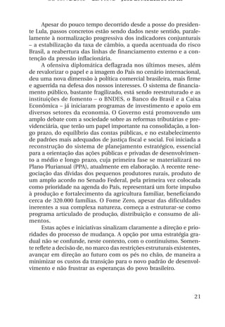 OS 08972/2003 2a. Prova        Jose B. Medeiros R04k



      Apesar do pouco tempo decorrido desde a posse do presiden-
te Lula, passos concretos estão sendo dados neste sentido, parale-
lamente à normalização progressiva dos indicadores conjunturais
– a estabilização da taxa de câmbio, a queda acentuada do risco
Brasil, a reabertura das linhas de financiamento externo e a con-
tenção da pressão inflacionária.
      A ofensiva diplomática deflagrada nos últimos meses, além
de revalorizar o papel e a imagem do País no cenário internacional,
deu uma nova dimensão à política comercial brasileira, mais firme
e aguerrida na defesa dos nossos interesses. O sistema de financia-
mento público, bastante fragilizado, está sendo reestruturado e as
instituições de fomento – o BNDES, o Banco do Brasil e a Caixa
Econômica – já iniciaram programas de investimento e apoio em
diversos setores da economia. O Governo está promovendo um
amplo debate com a sociedade sobre as reformas tributárias e pre-
videnciária, que terão um papel importante na consolidação, a lon-
go prazo, do equilíbrio das contas públicas, e no estabelecimento
de padrões mais adequados de justiça fiscal e social. Foi iniciada a
reconstrução do sistema de planejamento estratégico, essencial
para a orientação das ações públicas e privadas de desenvolvimen-
to a médio e longo prazo, cuja primeira fase se materializará no
Plano Plurianual (PPA), atualmente em elaboração. A recente rene-
gociação das dívidas dos pequenos produtores rurais, produto de
um amplo acordo no Senado Federal, pela primeira vez colocada
como prioridade na agenda do País, representará um forte impulso
à produção e fortalecimento da agricultura familiar, beneficiando
cerca de 320.000 famílias. O Fome Zero, apesar das dificuldades
inerentes a sua complexa natureza, começa a estruturar-se como
programa articulado de produção, distribuição e consumo de ali-
mentos.
      Estas ações e iniciativas sinalizam claramente a direção e prio-
ridades do processo de mudança. A opção por uma estratégia gra-
dual não se confunde, neste contexto, com o continuísmo. Somen-
te reflete a decisão de, no marco das restrições estruturais existentes,
avançar em direção ao futuro com os pés no chão, de maneira a
minimizar os custos da transição para o novo padrão de desenvol-
vimento e não frustrar as esperanças do povo brasileiro.




                                                                     21
 