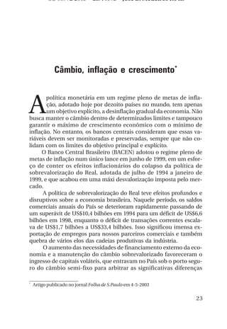 OS 08972/2003 2a. Prova            Jose B. Medeiros R04k




              Câmbio, inflação e crescimento*



A
       política monetária em um regime pleno de metas de infla-
       ção, adotado hoje por dezoito países no mundo, tem apenas
       um objetivo explícito, a desinflação gradual da economia. Não
busca manter o câmbio dentro de determinados limites e tampouco
garantir o máximo de crescimento econômico com o mínimo de
inflação. No entanto, os bancos centrais consideram que essas va-
riáveis devem ser monitoradas e preservadas, sempre que não co-
lidam com os limites do objetivo principal e explícito.
     O Banco Central Brasileiro (BACEN) adotou o regime pleno de
metas de inflação num único lance em junho de 1999, em um esfor-
ço de conter os efeitos inflacionários do colapso da política de
sobrevalorização do Real, adotada de julho de 1994 a janeiro de
1999, e que acabou em uma máxi desvalorização imposta pelo mer-
cado.
      A política de sobrevalorização do Real teve efeitos profundos e
disruptivos sobre a economia brasileira. Naquele período, os saldos
comerciais anuais do País se deterioram rapidamente passando de
um superávit de US$10,4 bilhões em 1994 para um déficit de US$6,6
bilhões em 1998, enquanto o déficit de transações correntes escala-
va de US$1,7 bilhões a US$33,4 bilhões. Isso significou imensa ex-
portação de empregos para nossos parceiros comerciais e também
quebra de vários elos das cadeias produtivas da indústria.
      O aumento das necessidades de financiamento externo da eco-
nomia e a manutenção do câmbio sobrevalorizado favoreceram o
ingresso de capitais voláteis, que entravam no País sob o porto segu-
ro do câmbio semi-fixo para arbitrar as significativas diferenças

*
    Artigo publicado no jornal Folha de S.Paulo em 4-5-2003


                                                                      23
 