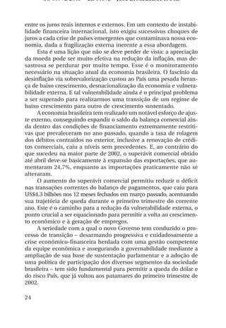 OS 08972/2003 2a. Prova Jose B. Medeiros R 04k



entre os juros reais internos e externos. Em um contexto de instabi-
lidade financeira internacional, isto exigiu sucessivos choques de
juros a cada crise de países emergentes que contaminava nossa eco-
nomia, dada a fragilização externa inerente a essa abordagem.
     Esta é uma lição que não se deve perder de vista: a apreciação
da moeda pode ser muito efetiva na redução da inflação, mas de-
sastrosa se perdurar por muito tempo. Esse é o monitoramento
necessário na situação atual da economia brasileira. O fascínio da
desinflação via sobrevalorização custou ao País uma pesada heran-
ça de baixo crescimento, desnacionalização da economia e vulnera-
bilidade externa. E tal vulnerabilidade ainda é o principal problema
a ser superado para realizarmos uma transição de um regime de
baixo crescimento para outro de crescimento sustentado.
     A economia brasileira tem realizado um notável esforço de ajus-
te externo, conseguindo expandir o saldo da balança comercial ain-
da dentro das condições de financiamento extremamente restriti-
vas que prevaleceram no ano passado, quando a taxa de rolagem
dos débitos contraídos no exterior, inclusive a renovação de crédi-
tos comerciais, caiu a níveis sem precedentes. E, ao contrário do
que sucedeu na maior parte de 2002, o superávit comercial obtido
até abril deve-se basicamente à expansão das exportações, que au-
mentaram 24,7%, enquanto as importações praticamente não se
alteraram.
     O aumento do superávit comercial permitiu reduzir o déficit
nas transações correntes do balanço de pagamentos, que caiu para
US$4,3 bilhões nos 12 meses fechados em março passado, acentuando
sua trajetória de queda durante o primeiro trimestre do corrente
ano. Este é o caminho para a redução da vulnerabilidade externa, o
ponto crucial a ser equacionado para permitir a volta ao crescimen-
to econômico e à geração de empregos.
     A seriedade com a qual o novo Governo tem conduzido o pro-
cesso de transição – desarmando progressiva e cuidadosamente a
crise econômico-financeira herdada com uma gestão competente
da equipe econômica e assegurando a governabilidade mediante a
ampliação de sua base de sustentação parlamentar e a adoção de
uma política de participação dos diversos segmentos da sociedade
brasileira – tem sido fundamental para permitir a queda do dólar e
do risco País, que já voltou aos patamares do primeiro trimestre de
2002.

24
 